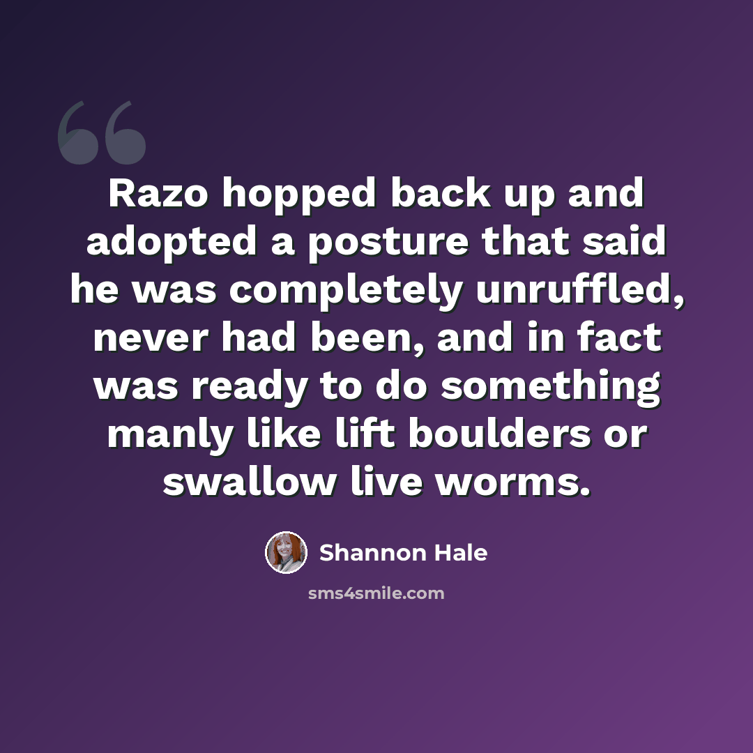 “Razo hopped back up and adopted a posture that said he was completely unruffled, never had been, and in fact was ready to do something manly like lift boulders or swallow live worms.” quote by Shannon Hale