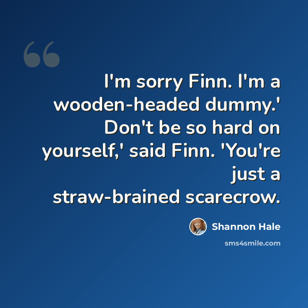 “I'm sorry Finn. I'm a wooden-headed dummy.' Don't be so hard on yourself,' said Finn. 'You're just a straw-brained scarecrow.” quote by Shannon Hale