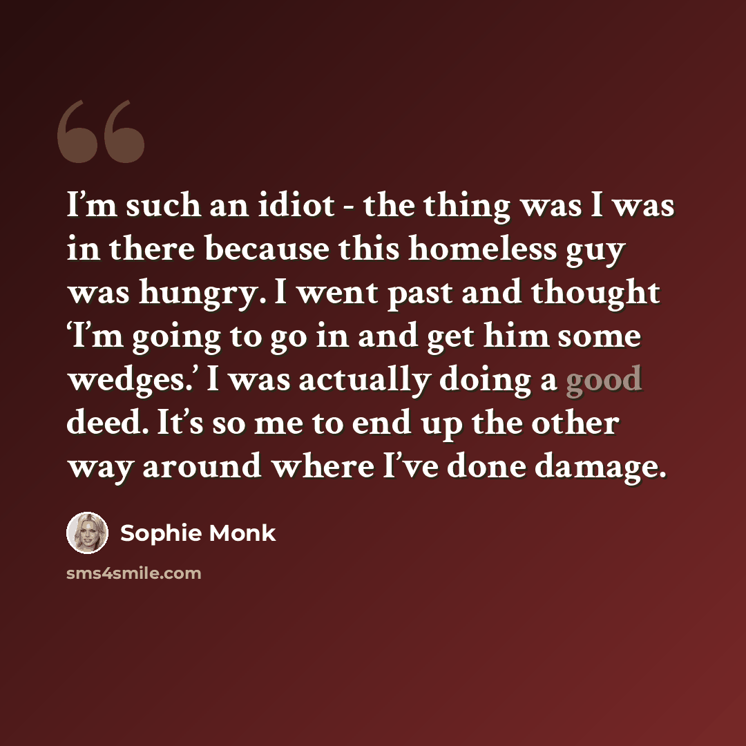 “I’m such an idiot - the thing was I was in there because this homeless guy was hungry. I went past and thought ‘I’m going to go in and get him some wedges.’ I was actually doing a good deed. It’s so me to end up the other way around where I’ve done damage.” quote by Sophie Monk