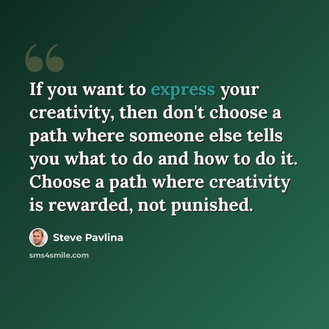 “If you want to express your creativity, then don't choose a path where someone else tells you what to do and how to do it. Choose a path where creativity is rewarded, not punished.” quote by Steve Pavlina
