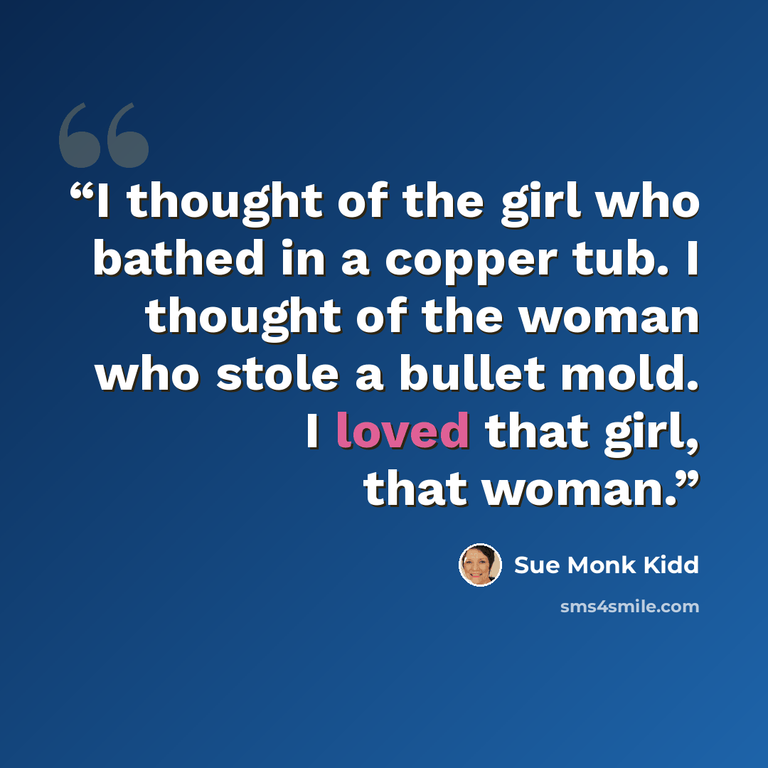 “I thought of the girl who bathed in a copper tub. I thought of the woman who stole a bullet mold. I loved that girl, that woman.” quote by Sue Monk Kidd