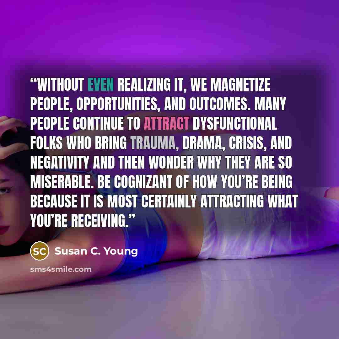 “Without even realizing it, we magnetize people, opportunities, and outcomes. Many people continue to attract dysfunctional folks who bring trauma, drama, crisis, and negativity and then wonder why they are so miserable. Be cognizant of how you’re being because it is most certainly attracting what…” quote by Susan C. Young