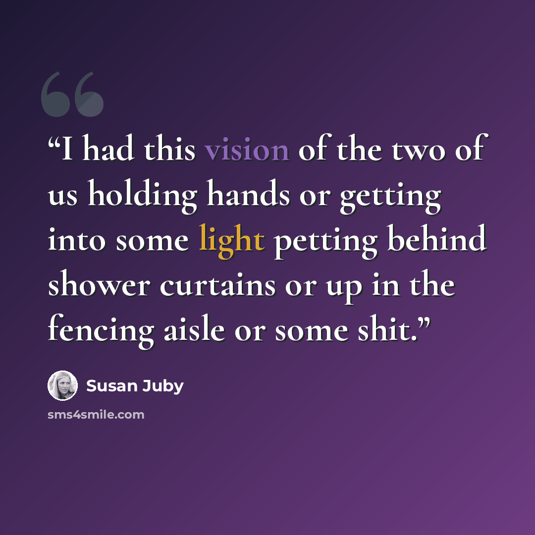 “I had this vision of the two of us holding hands or getting into some light petting behind shower curtains or up in the fencing aisle or some shit.” quote by Susan Juby