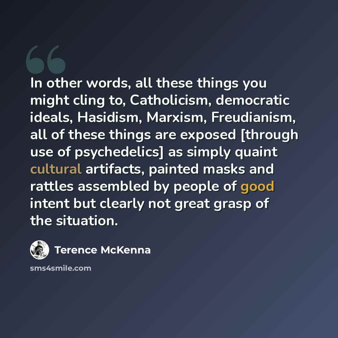 “In other words, all these things you might cling to, Catholicism, democratic ideals, Hasidism, Marxism, Freudianism, all of these things are exposed [through use of psychedelics] as simply quaint cultural artifacts, painted masks and rattles assembled by people of good intent but clearly not great…” quote by Terence McKenna