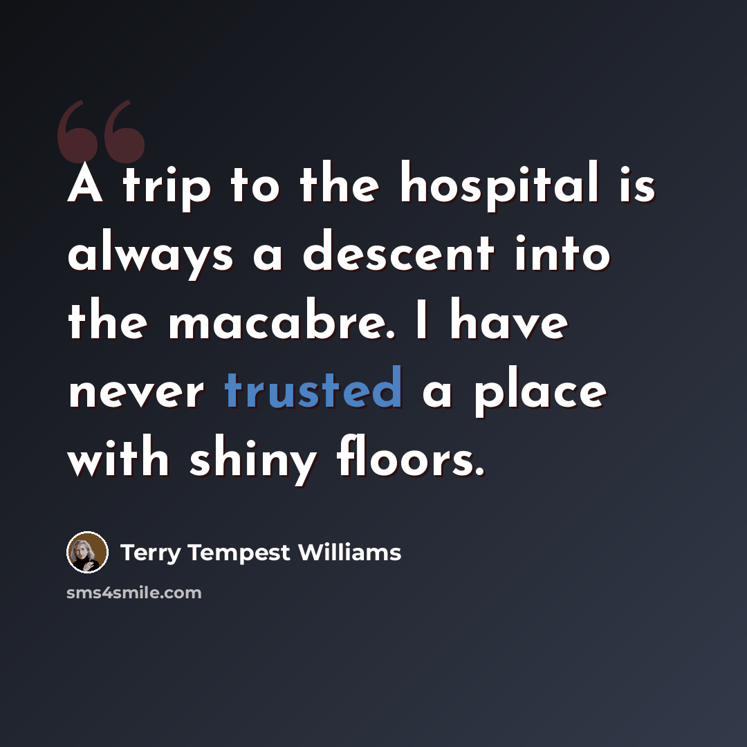 “A trip to the hospital is always a descent into the macabre. I have never trusted a place with shiny floors.” quote by Terry Tempest Williams
