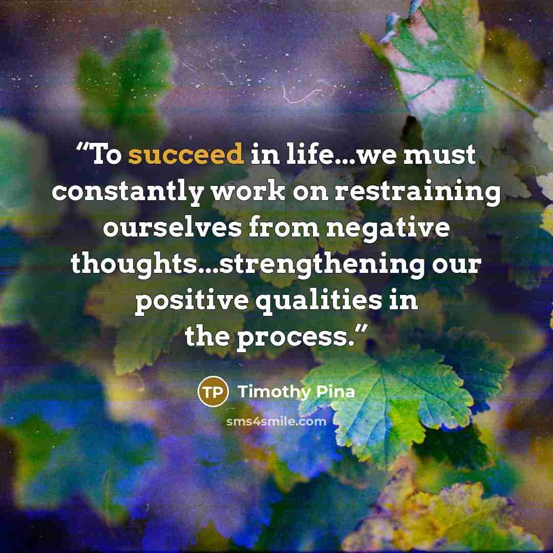 “To succeed in life...we must constantly work on restraining ourselves from negative thoughts...strengthening our positive qualities in the process.” quote by Timothy Pina