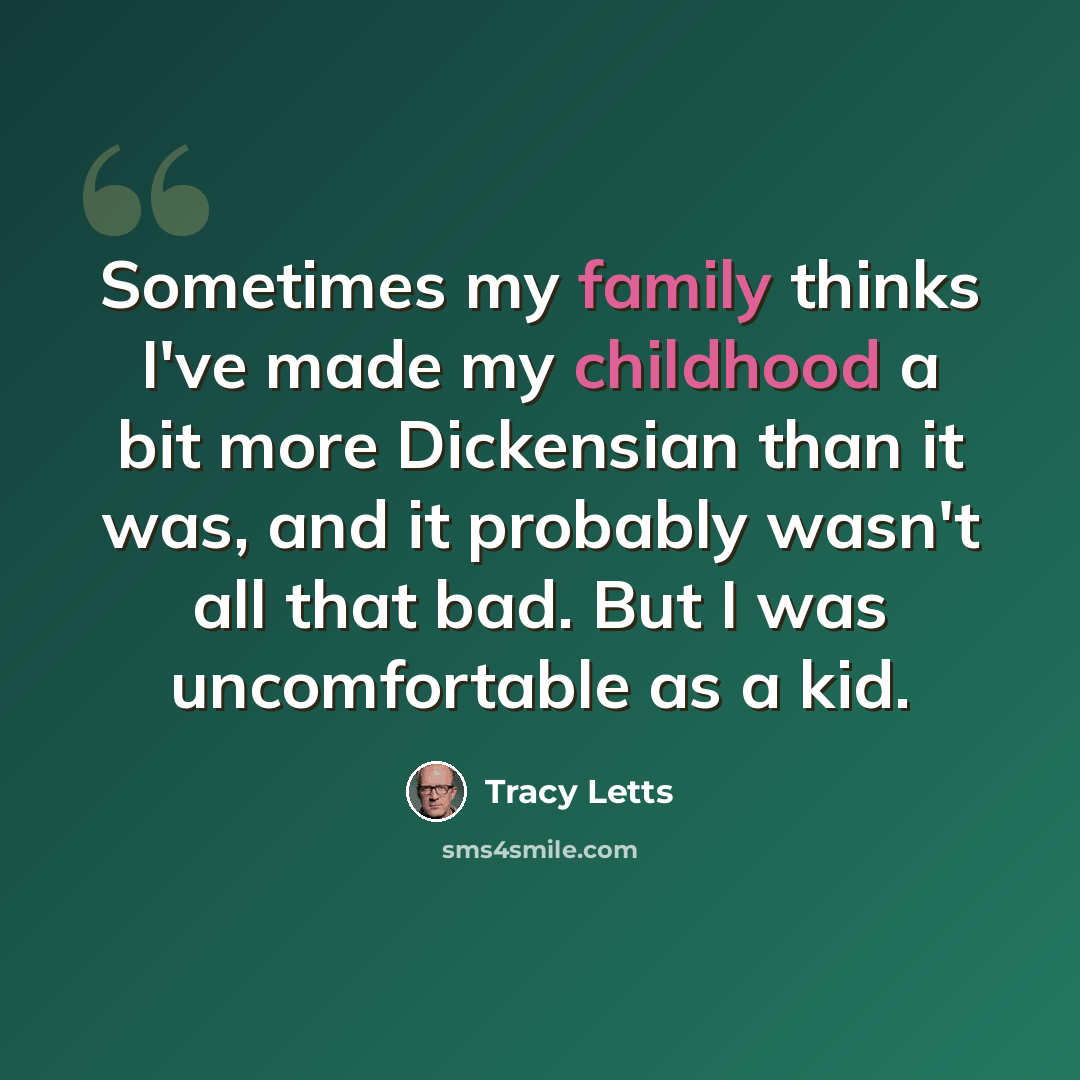 “Sometimes my family thinks I've made my childhood a bit more Dickensian than it was, and it probably wasn't all that bad. But I was uncomfortable as a kid.” quote by Tracy Letts