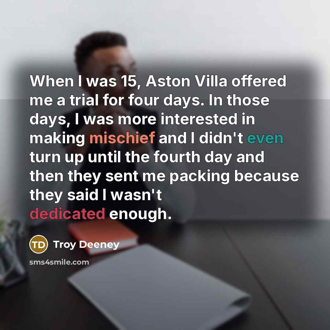 “When I was 15, Aston Villa offered me a trial for four days. In those days, I was more interested in making mischief and I didn't even turn up until the fourth day and then they sent me packing because they said I wasn't dedicated enough.” quote by Troy Deeney