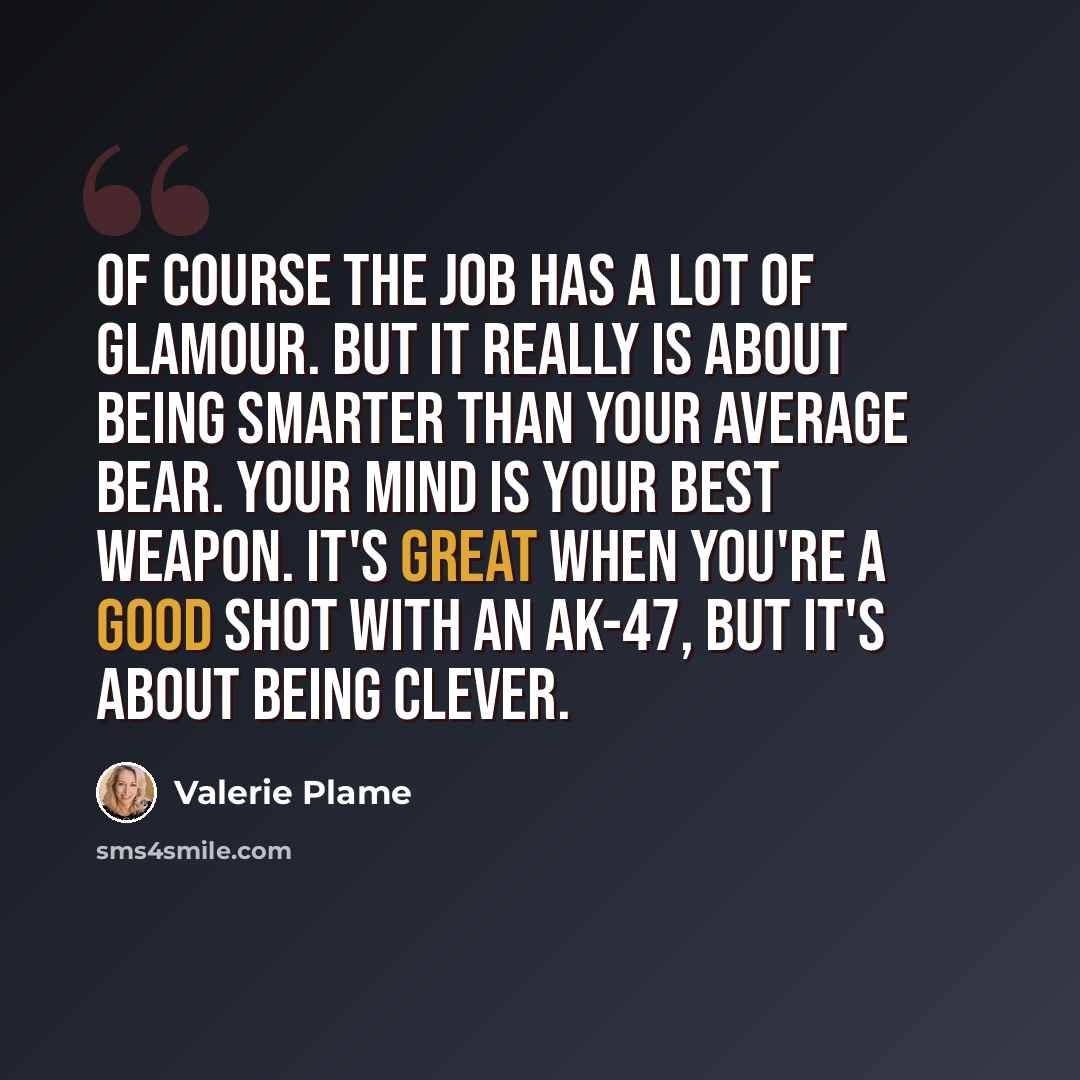 “Of course the job has a lot of glamour. But it really is about being smarter than your average bear. Your mind is your best weapon. It's great when you're a good shot with an AK-47, but it's about being clever.” quote by Valerie Plame