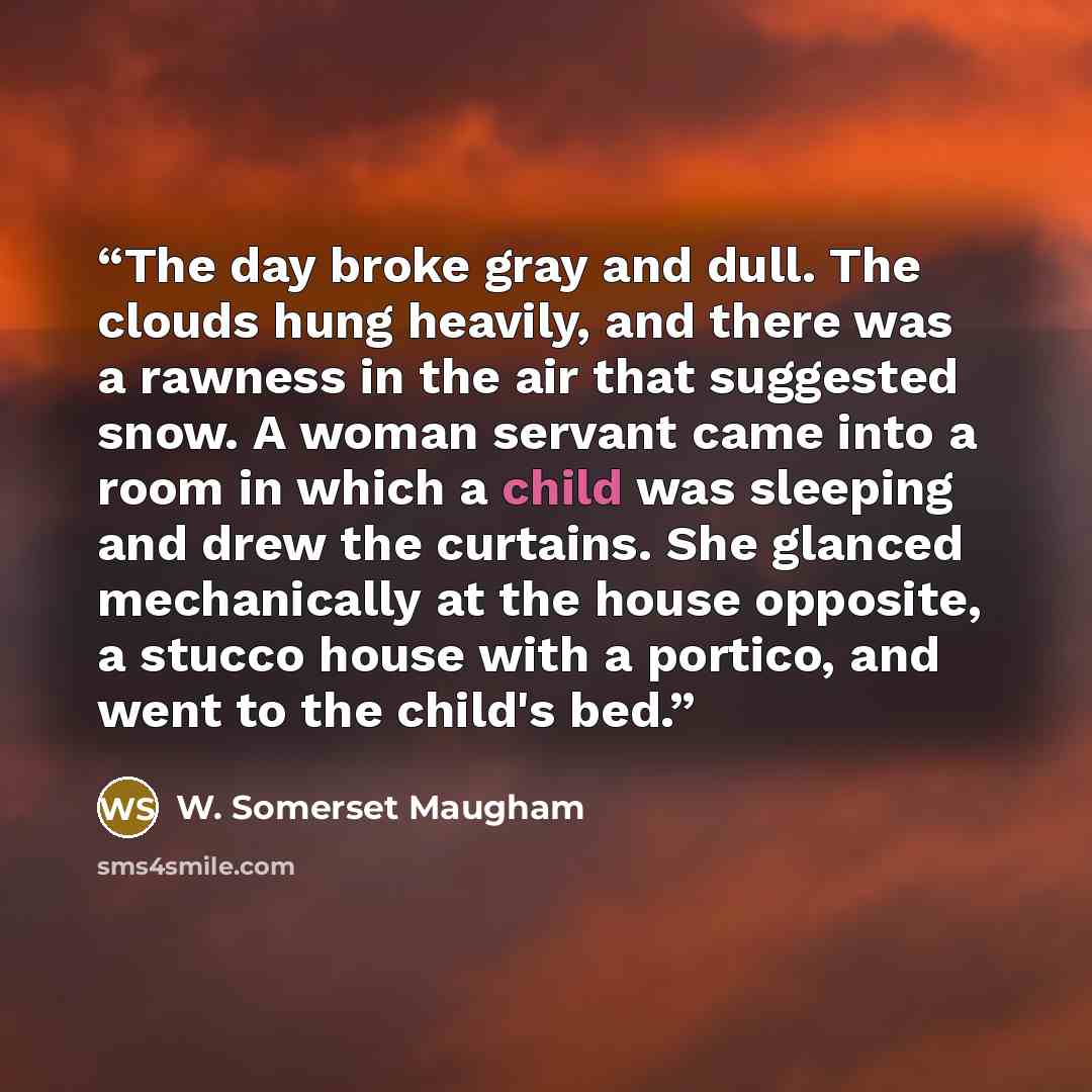 “The day broke gray and dull. The clouds hung heavily, and there was a rawness in the air that suggested snow. A woman servant came into a room in which a child was sleeping and drew the curtains. She glanced mechanically at the house opposite, a stucco house with a portico, and went to the child's…” quote by W. Somerset Maugham