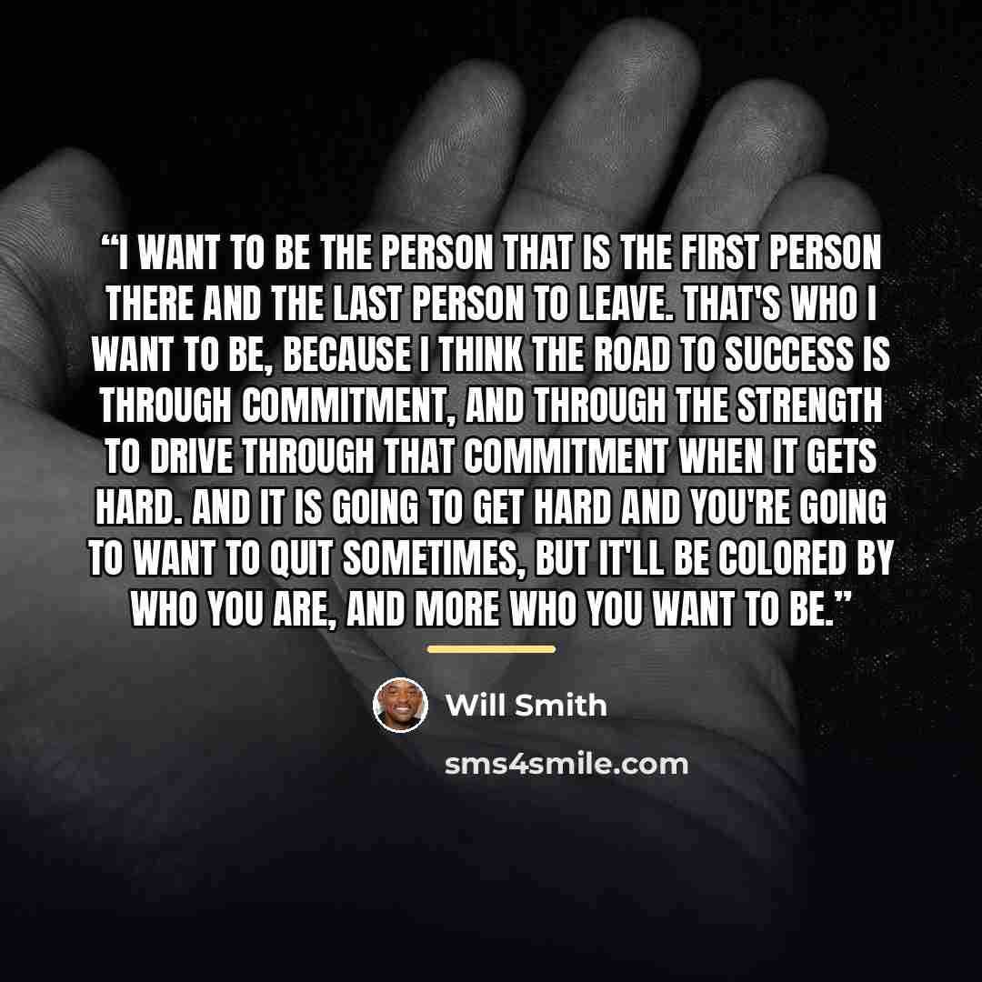 “I want to be the person that is the first person there and the last person to leave. That's who I want to be, because I think the road to success is through commitment, and through the strength to drive through that commitment when it gets hard. And it is going to get hard and you're going to want…” quote by Will Smith