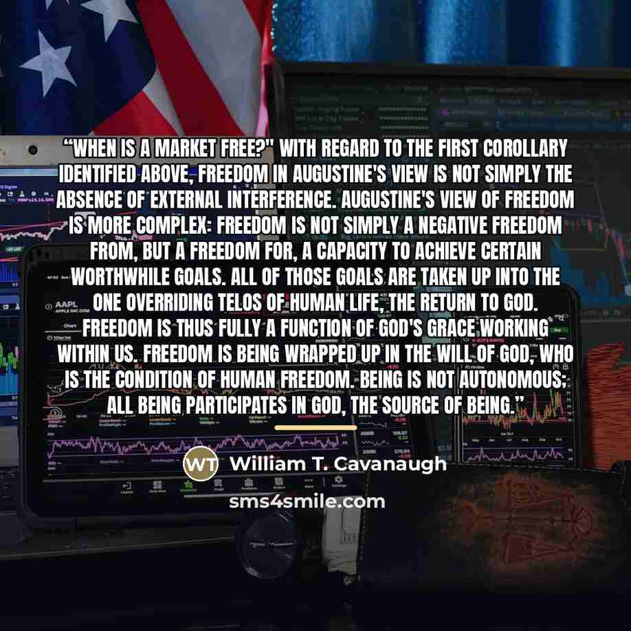 “When is a market free?" With regard to the first corollary identified above, freedom in Augustine's view is not simply the absence of external interference. Augustine's view of freedom is more complex: freedom is not simply a negative freedom from, but a freedom for, a capacity to achieve certain…” quote by William T. Cavanaugh