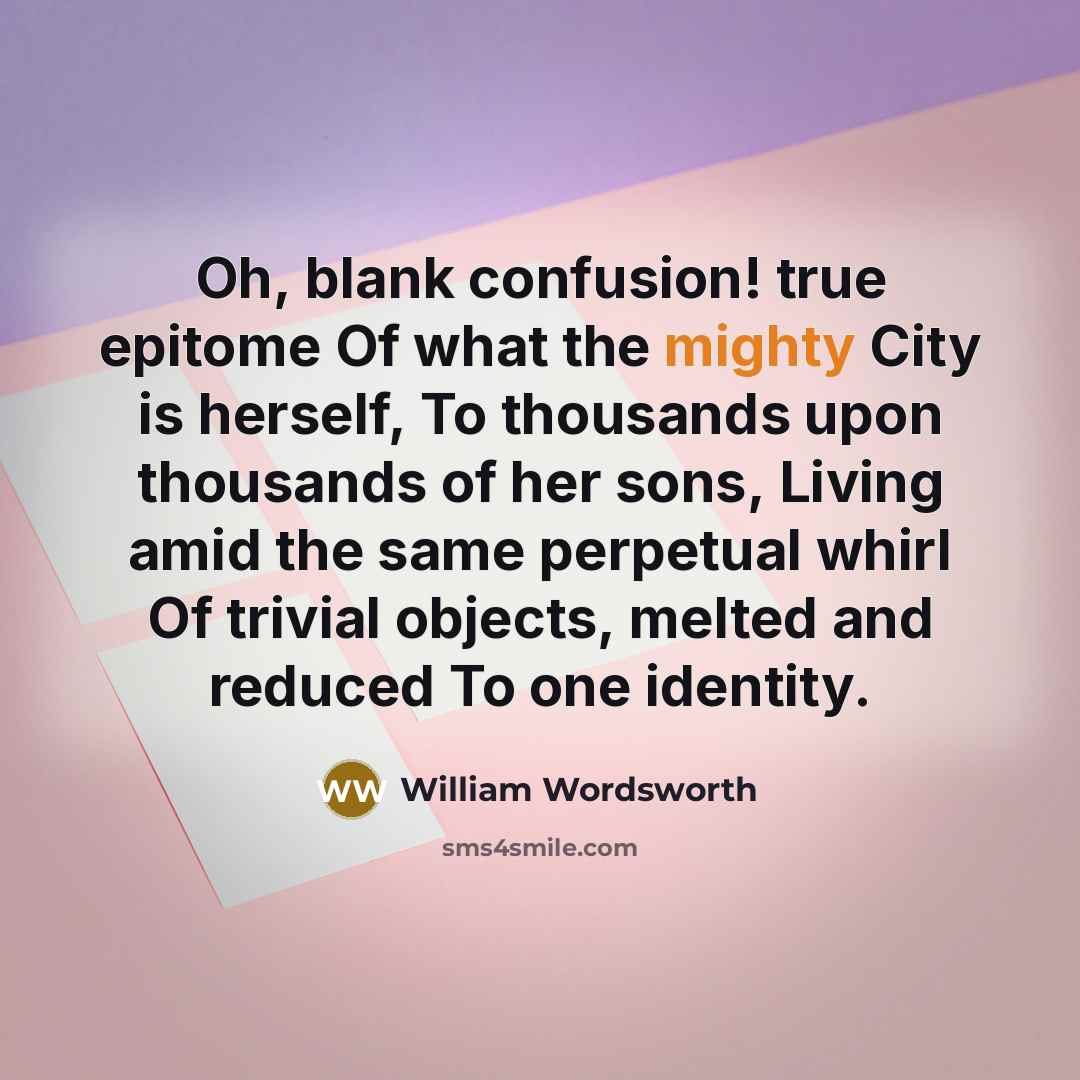 “Oh, blank confusion! true epitome Of what the mighty City is herself, To thousands upon thousands of her sons, Living amid the same perpetual whirl Of trivial objects, melted and reduced To one identity.” quote by William Wordsworth
