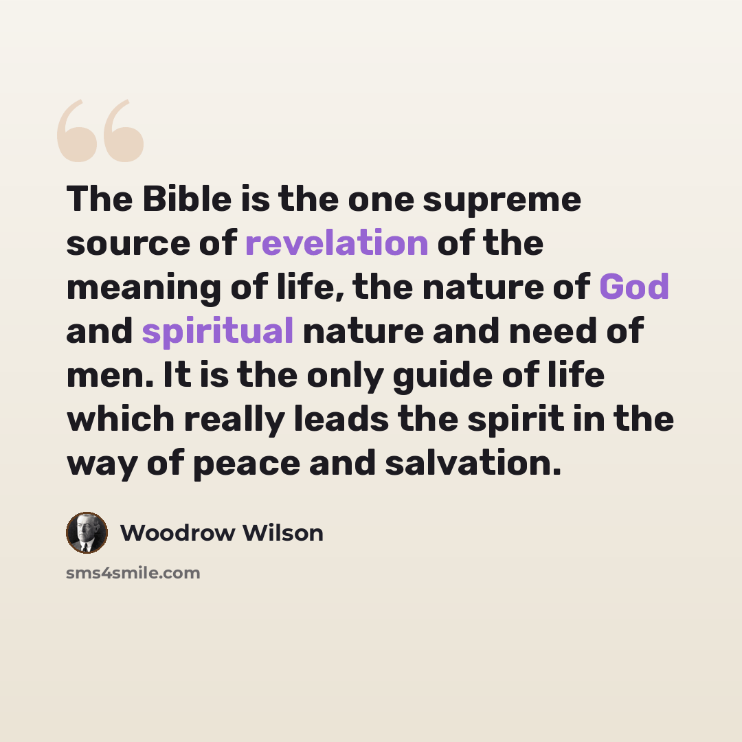 “The Bible is the one supreme source of revelation of the meaning of life, the nature of God and spiritual nature and need of men. It is the only guide of life which really leads the spirit in the way of peace and salvation.” quote by Woodrow Wilson