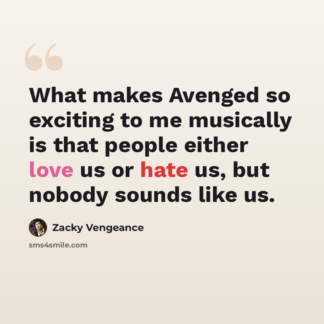 “What makes Avenged so exciting to me musically is that people either love us or hate us, but nobody sounds like us.” quote by Zacky Vengeance