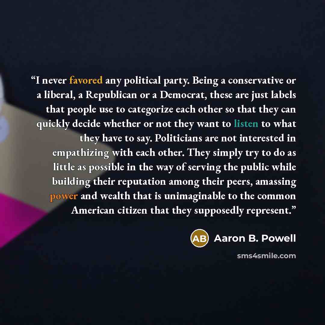 “I never favored any political party. Being a conservative or a liberal, a Republican or a Democrat, these are just labels that people use to categorize each other so that they can quickly decide whether or not they want to listen to what they have to say. Politicians are not interested in…” quote by Aaron B. Powell