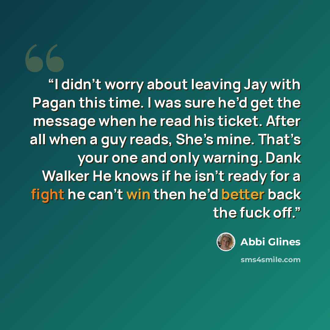 “I didn’t worry about leaving Jay with Pagan this time. I was sure he’d get the message when he read his ticket. After all when a guy reads, She’s mine. That’s your one and only warning. Dank Walker He knows if he isn’t ready for a fight he can’t win then he’d better back the fuck off.” quote by Abbi Glines