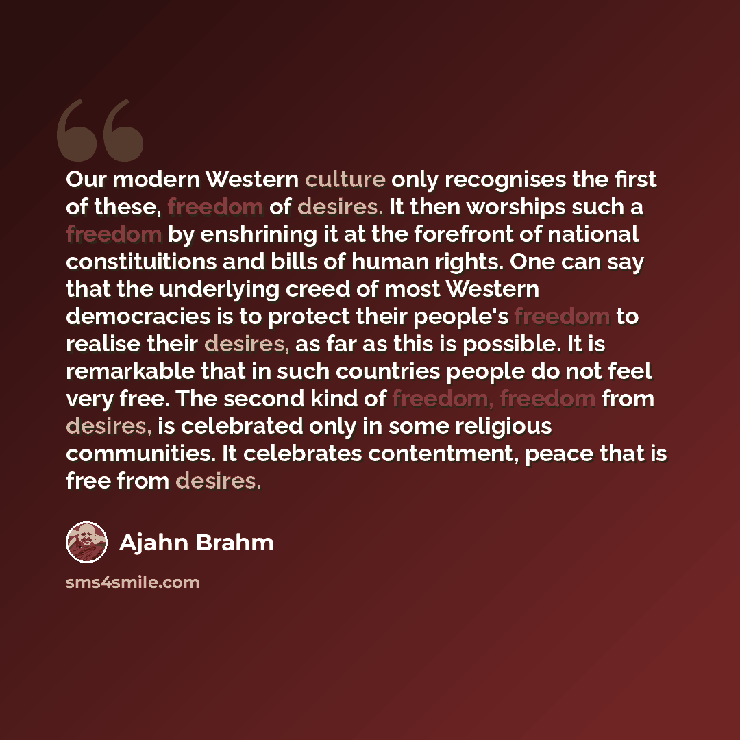 “Our modern Western culture only recognises the first of these, freedom of desires. It then worships such a freedom by enshrining it at the forefront of national constituitions and bills of human rights. One can say that the underlying creed of most Western democracies is to protect their people's…” quote by Ajahn Brahm