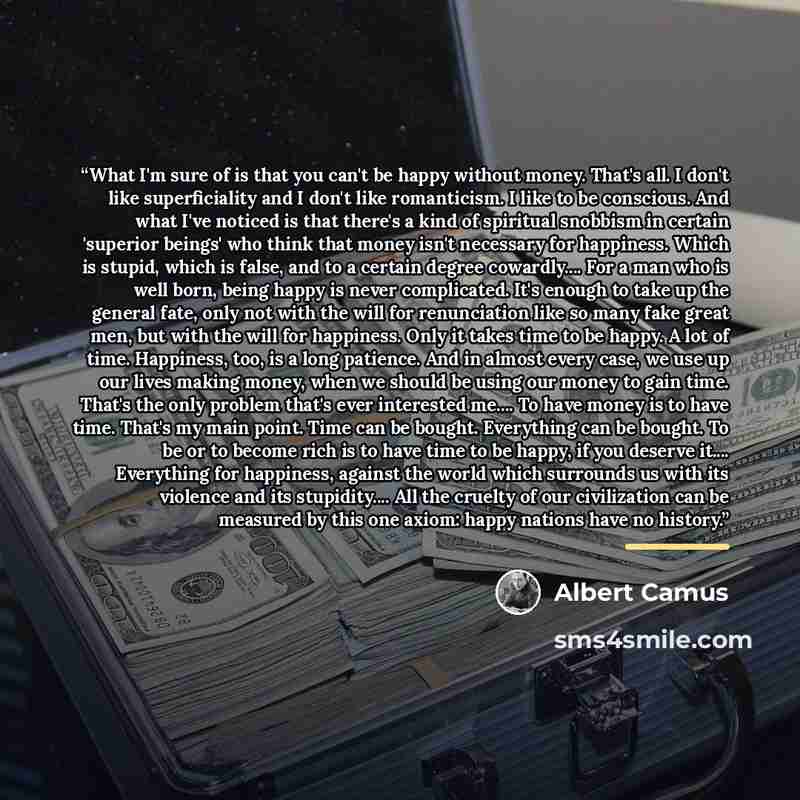 “What I'm sure of is that you can't be happy without money. That's all. I don't like superficiality and I don't like romanticism. I like to be conscious. And what I've noticed is that there's a kind of spiritual snobbism in certain 'superior beings' who think that money isn't necessary for…” quote by Albert Camus