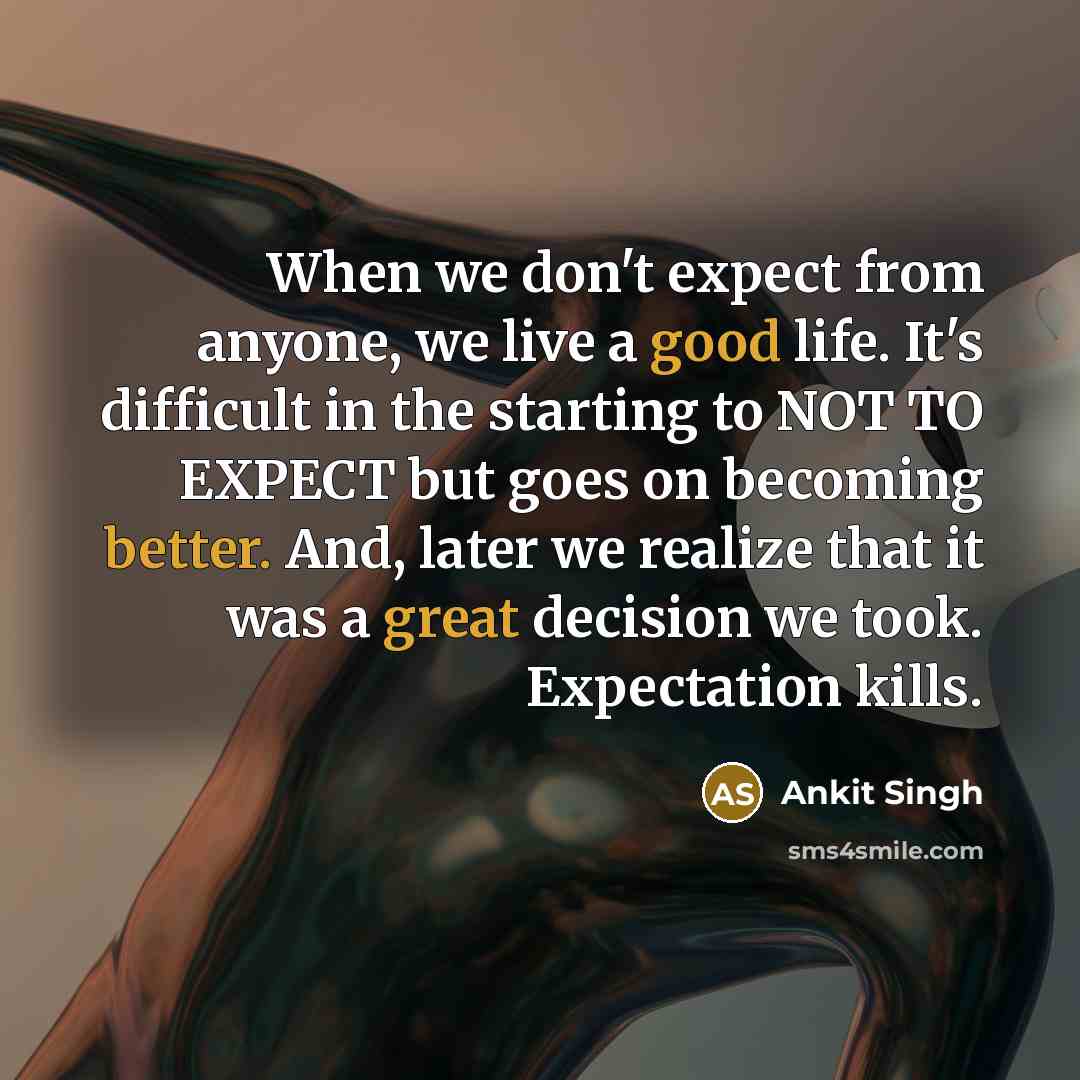 “When we don't expect from anyone, we live a good life. It's difficult in the starting to NOT TO EXPECT but goes on becoming better. And, later we realize that it was a great decision we took. Expectation kills.” quote by Ankit Singh