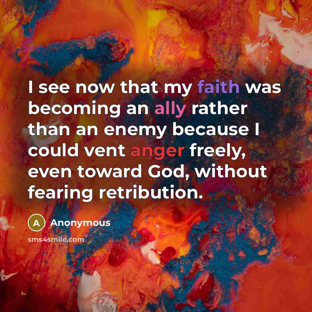 “I see now that my faith was becoming an ally rather than an enemy because I could vent anger freely, even toward God, without fearing retribution.” quote by Anonymous