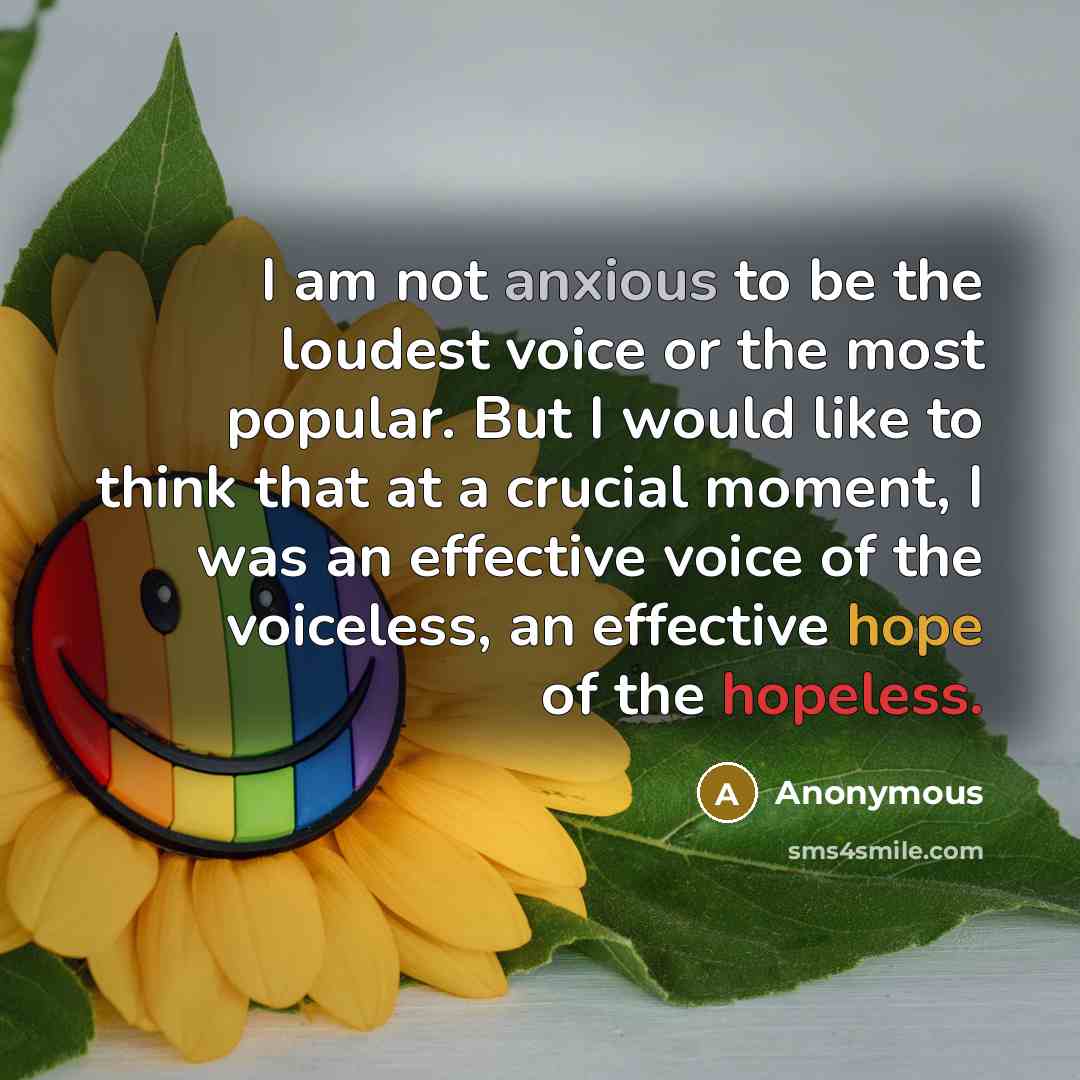 “I am not anxious to be the loudest voice or the most popular. But I would like to think that at a crucial moment, I was an effective voice of the voiceless, an effective hope of the hopeless.” quote by Anonymous
