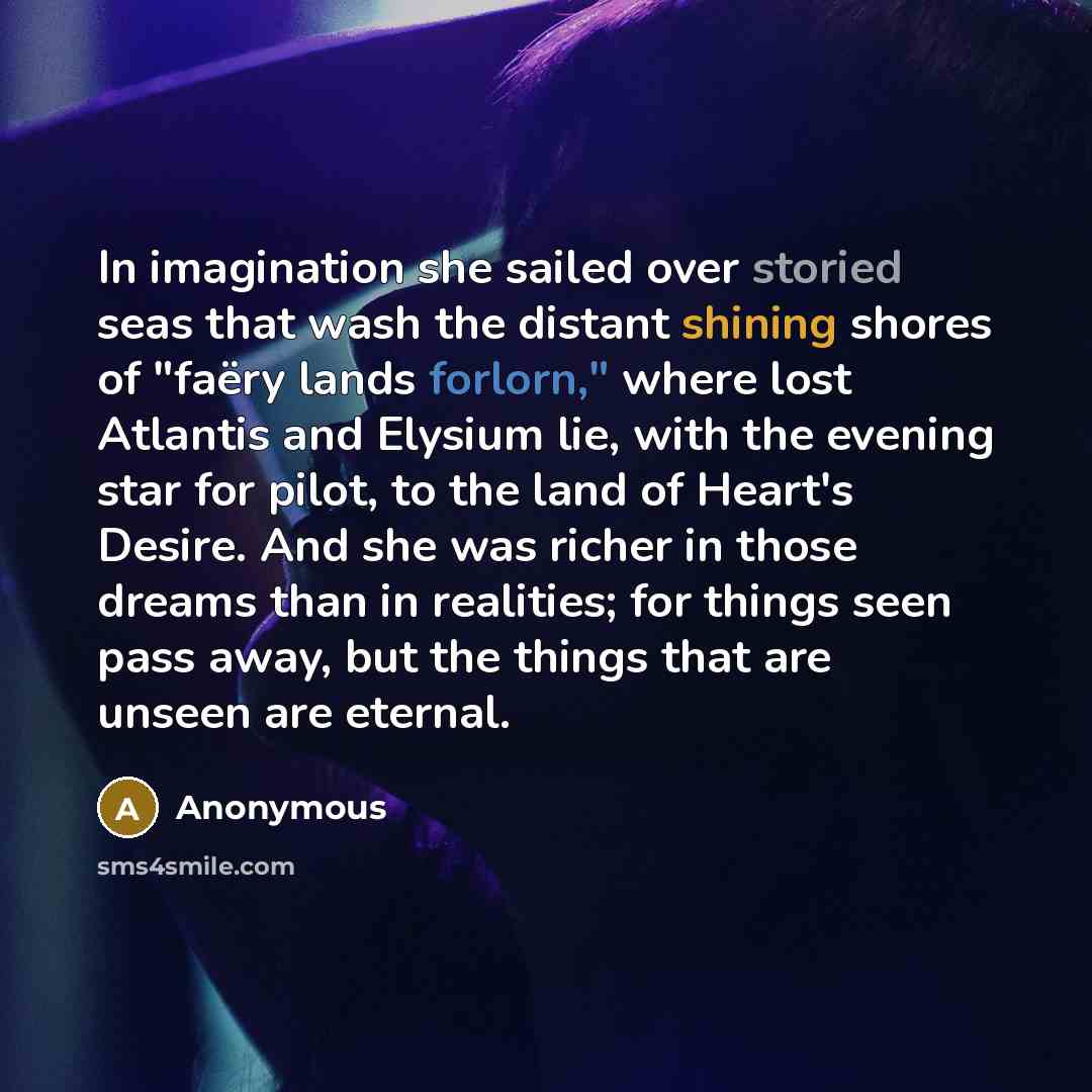 “In imagination she sailed over storied seas that wash the distant shining shores of "faëry lands forlorn," where lost Atlantis and Elysium lie, with the evening star for pilot, to the land of Heart's Desire. And she was richer in those dreams than in realities; for things seen pass away, but the…” quote by Anonymous