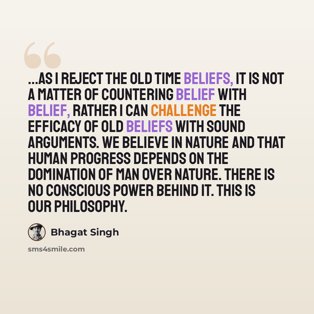 “...as I reject the old time beliefs, it is not a matter of countering belief with belief, rather I can challenge the efficacy of old beliefs with sound arguments. We believe in nature and that human progress depends on the domination of man over nature. There is no conscious power behind it. This…” quote by Bhagat Singh