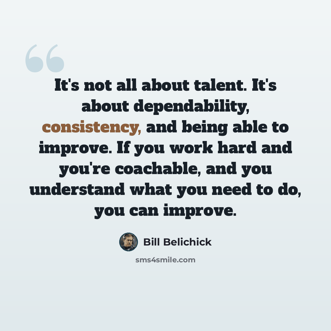 “It's not all about talent. It's about dependability, consistency, and being able to improve. If you work hard and you're coachable, and you understand what you need to do, you can improve.” quote by Bill Belichick