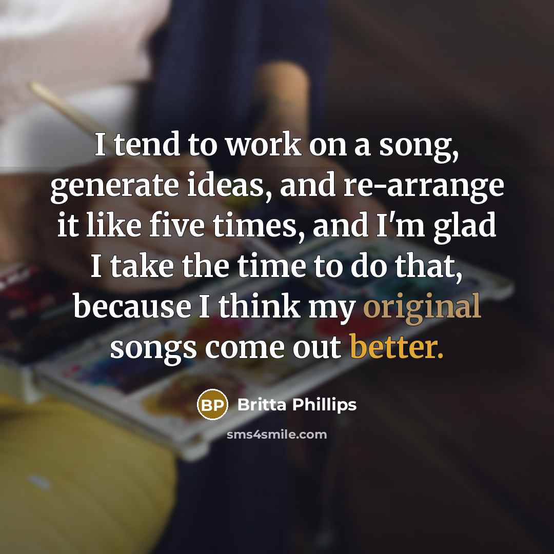 “I tend to work on a song, generate ideas, and re-arrange it like five times, and I'm glad I take the time to do that, because I think my original songs come out better.” quote by Britta Phillips