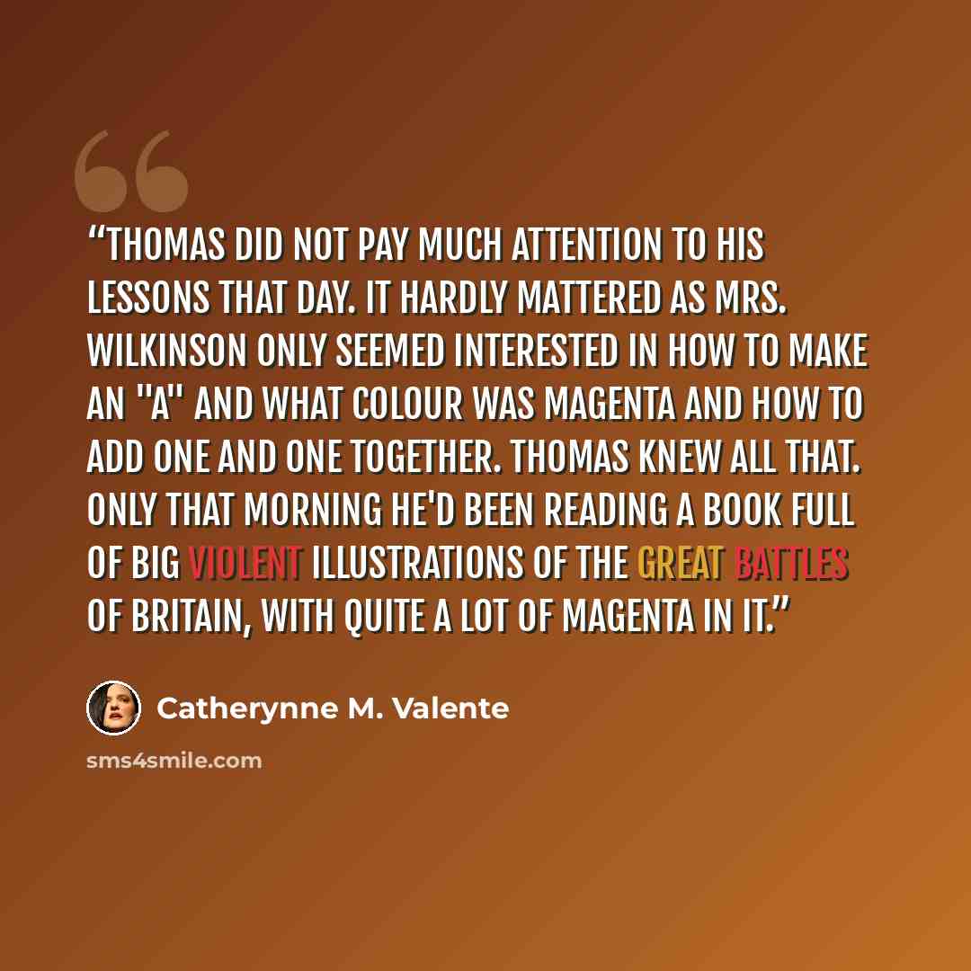 “Thomas did not pay much attention to his lessons that day. It hardly mattered as Mrs. Wilkinson only seemed interested in how to make an "A" and what colour was magenta and how to add one and one together. Thomas knew all that. Only that morning he'd been reading a book full of big violent…” quote by catherynne m. valente
