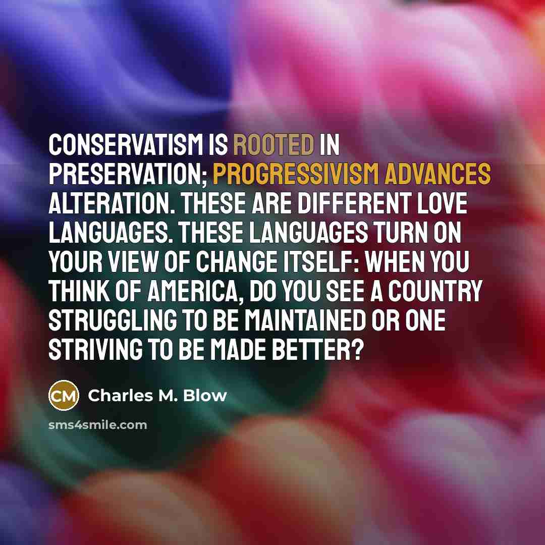 “Conservatism is rooted in preservation; progressivism advances alteration. These are different love languages. These languages turn on your view of change itself: When you think of America, do you see a country struggling to be maintained or one striving to be made better?” quote by Charles M. Blow