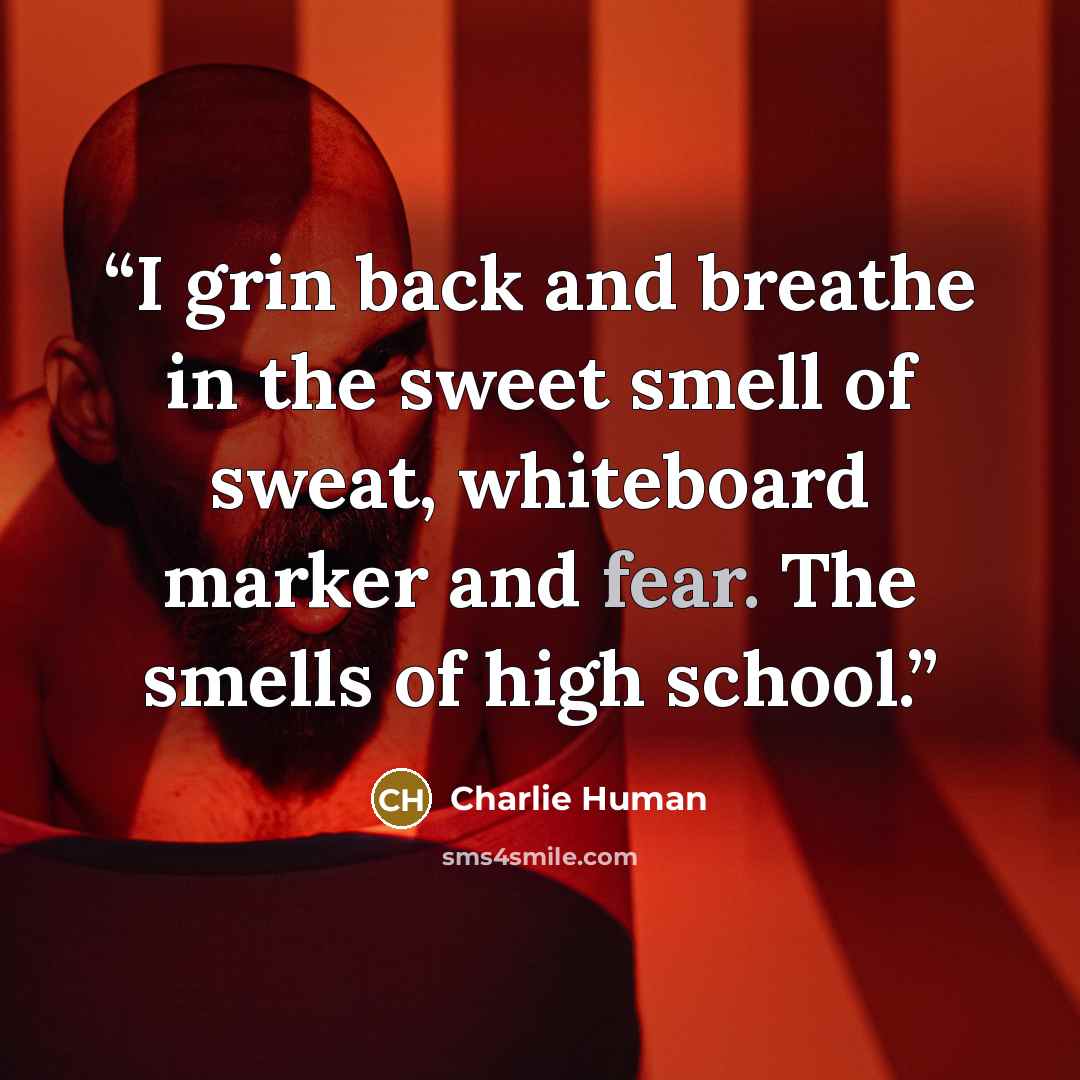 “I grin back and breathe in the sweet smell of sweat, whiteboard marker and fear. The smells of high school.” quote by Charlie Human