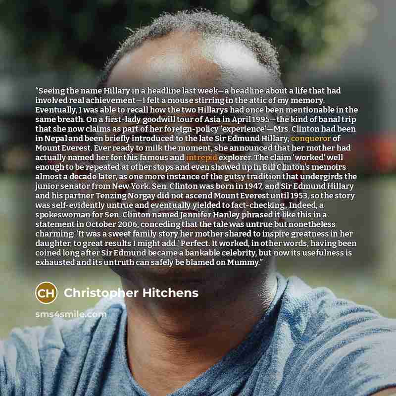 “Seeing the name Hillary in a headline last week—a headline about a life that had involved real achievement—I felt a mouse stirring in the attic of my memory. Eventually, I was able to recall how the two Hillarys had once been mentionable in the same breath. On a first-lady goodwill tour of Asia in…” quote by Christopher Hitchens