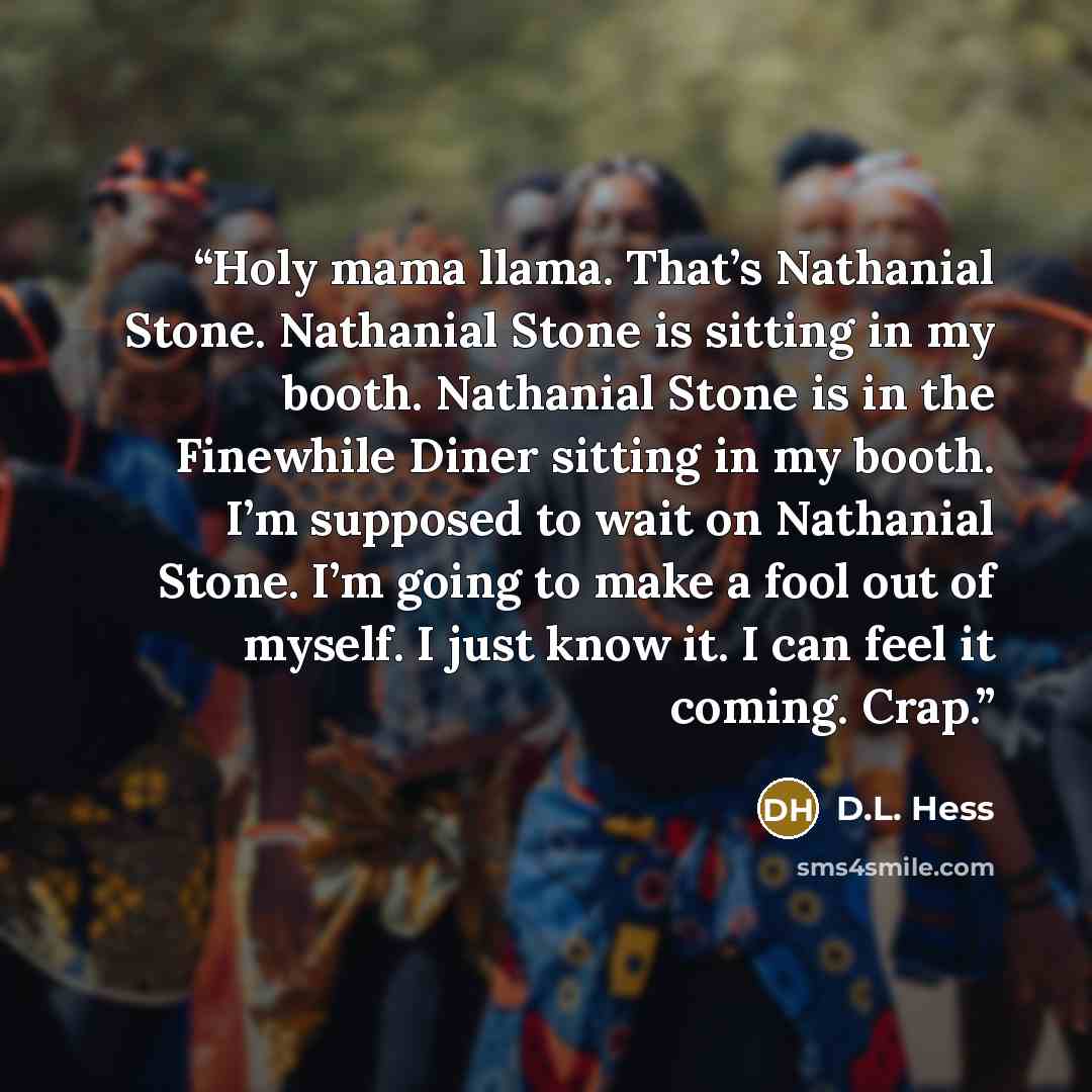 “Holy mama llama. That’s Nathanial Stone. Nathanial Stone is sitting in my booth. Nathanial Stone is in the Finewhile Diner sitting in my booth. I’m supposed to wait on Nathanial Stone. I’m going to make a fool out of myself. I just know it. I can feel it coming. Crap.” quote by D.L. Hess