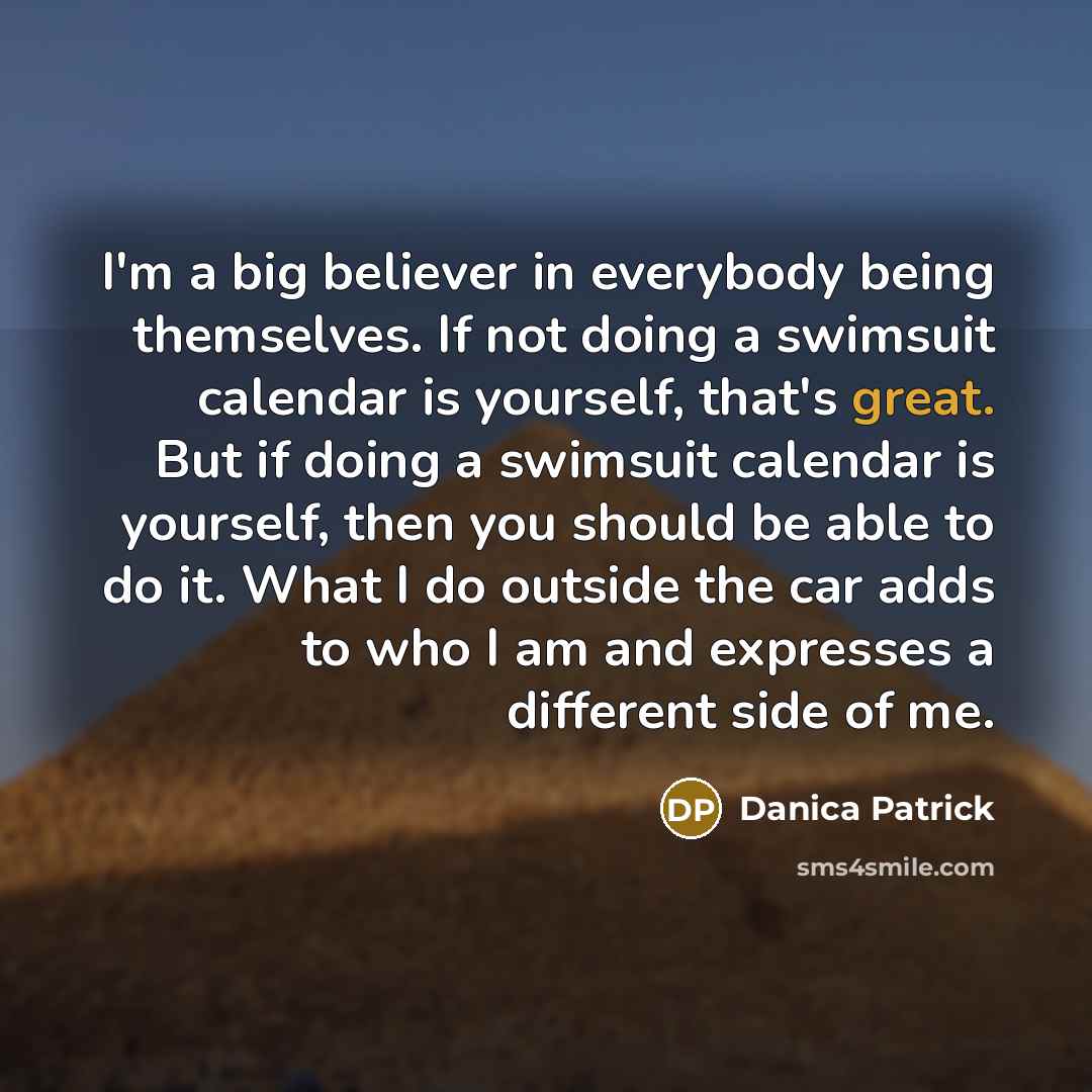 “I'm a big believer in everybody being themselves. If not doing a swimsuit calendar is yourself, that's great. But if doing a swimsuit calendar is yourself, then you should be able to do it. What I do outside the car adds to who I am and expresses a different side of me.” quote by Danica Patrick