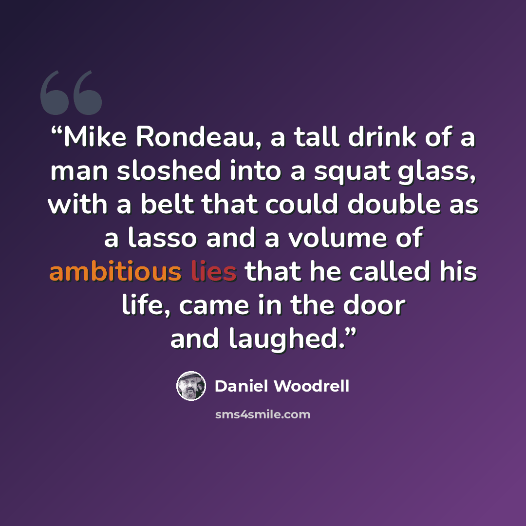 “Mike Rondeau, a tall drink of a man sloshed into a squat glass, with a belt that could double as a lasso and a volume of ambitious lies that he called his life, came in the door and laughed.” quote by Daniel Woodrell