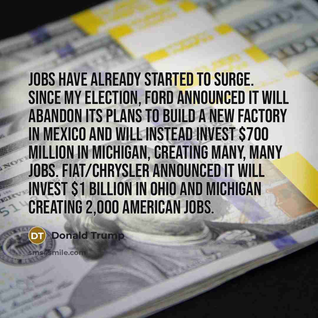 “Jobs have already started to surge. Since my election, Ford announced it will abandon its plans to build a new factory in Mexico and will instead invest $700 million in Michigan, creating many, many jobs. Fiat/Chrysler announced it will invest $1 billion in Ohio and Michigan creating 2,000…” quote by Donald Trump