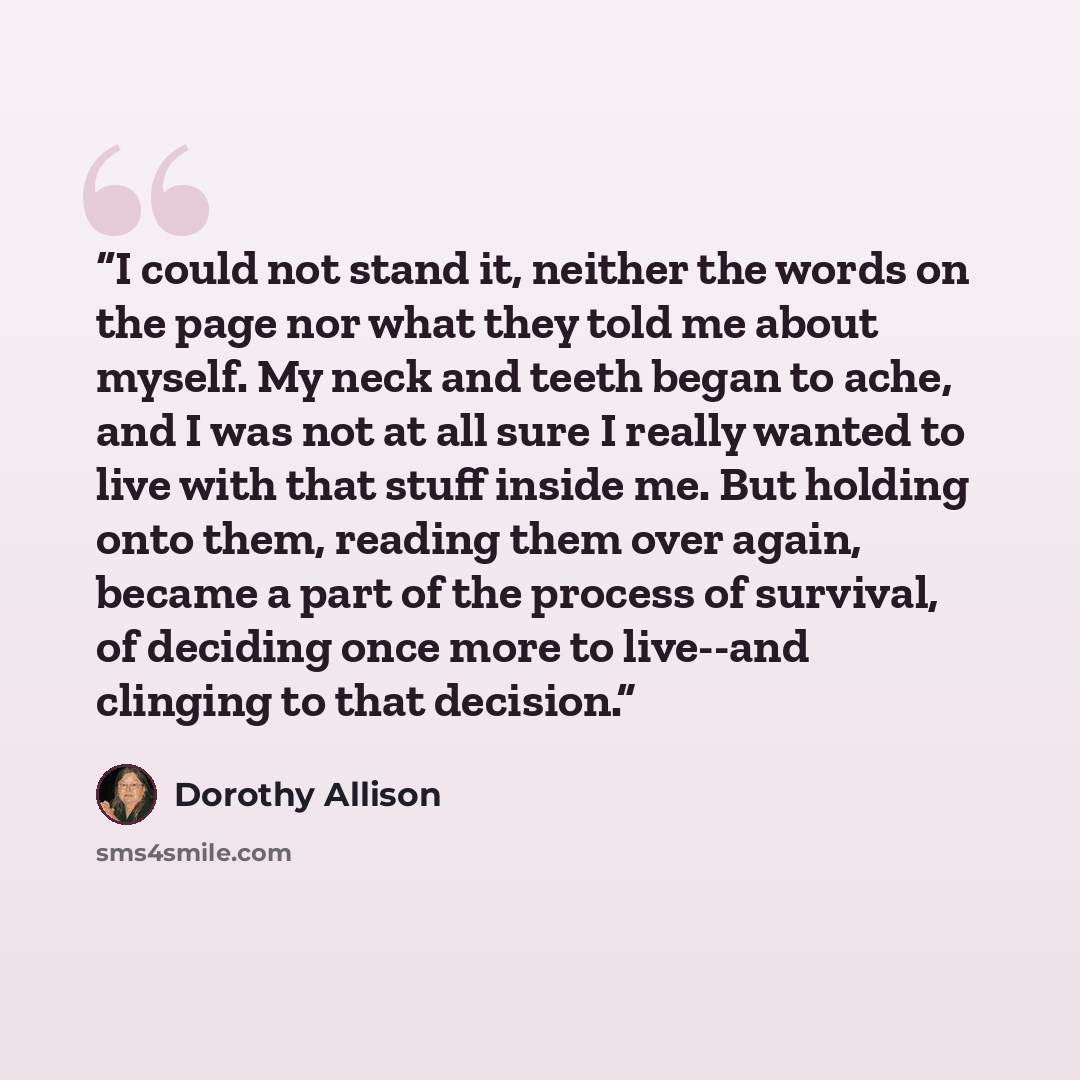 “I could not stand it, neither the words on the page nor what they told me about myself. My neck and teeth began to ache, and I was not at all sure I really wanted to live with that stuff inside me. But holding onto them, reading them over again, became a part of the process of survival, of…” quote by Dorothy Allison