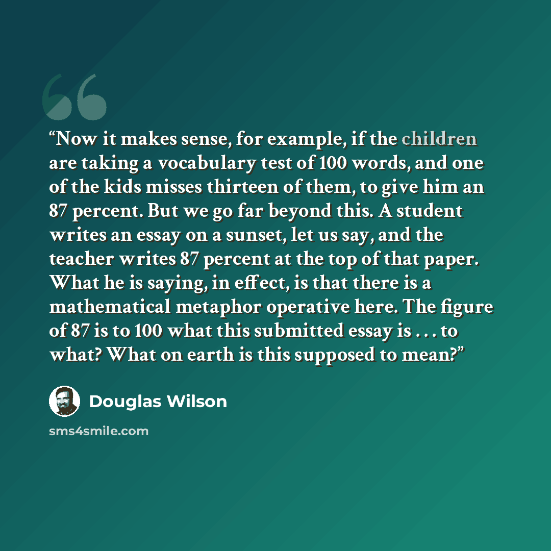 “Now it makes sense, for example, if the children are taking a vocabulary test of 100 words, and one of the kids misses thirteen of them, to give him an 87 percent. But we go far beyond this. A student writes an essay on a sunset, let us say, and the teacher writes 87 percent at the top of that…” quote by Douglas Wilson