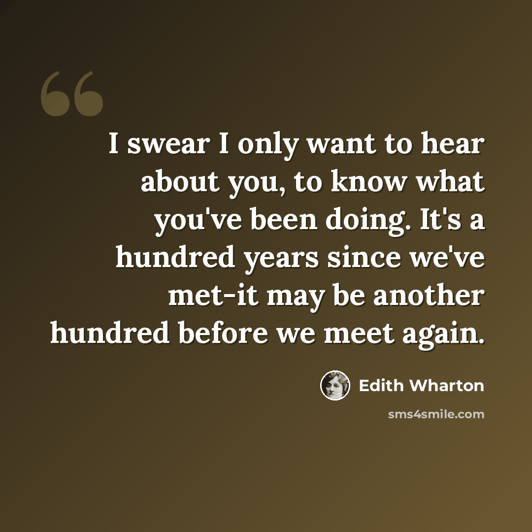 “I swear I only want to hear about you, to know what you've been doing. It's a hundred years since we've met-it may be another hundred before we meet again.” quote by Edith Wharton