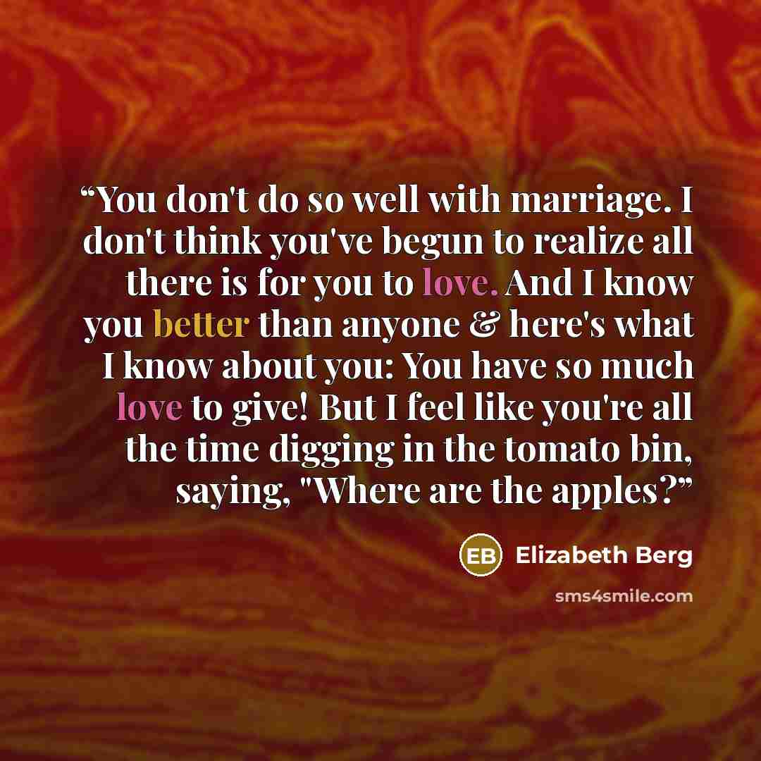 “You don't do so well with marriage. I don't think you've begun to realize all there is for you to love. And I know you better than anyone & here's what I know about you: You have so much love to give! But I feel like you're all the time digging in the tomato bin, saying, "Where are the apples?” quote by Elizabeth Berg