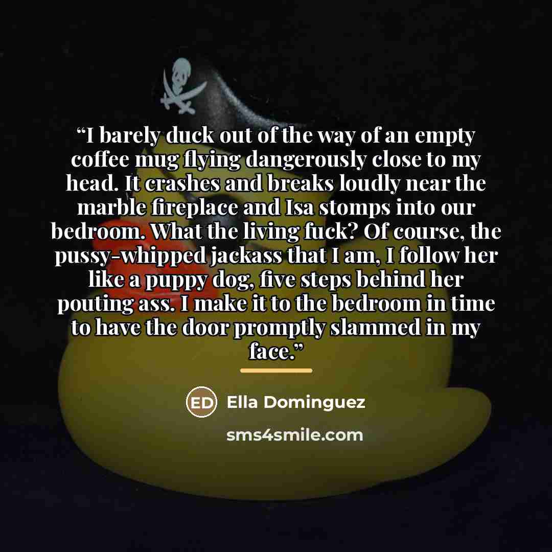 “I barely duck out of the way of an empty coffee mug flying dangerously close to my head. It crashes and breaks loudly near the marble fireplace and Isa stomps into our bedroom. What the living fuck? Of course, the pussy-whipped jackass that I am, I follow her like a puppy dog, five steps behind…” quote by Ella Dominguez