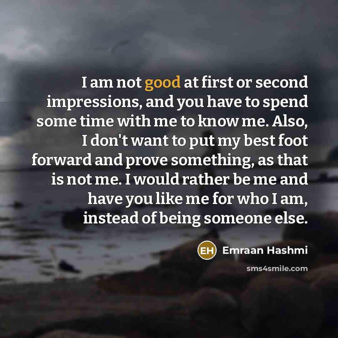 “I am not good at first or second impressions, and you have to spend some time with me to know me. Also, I don't want to put my best foot forward and prove something, as that is not me. I would rather be me and have you like me for who I am, instead of being someone else.” quote by Emraan Hashmi