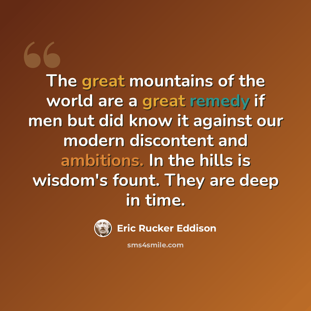 “The great mountains of the world are a great remedy if men but did know it against our modern discontent and ambitions. In the hills is wisdom's fount. They are deep in time.” quote by Eric Rucker Eddison