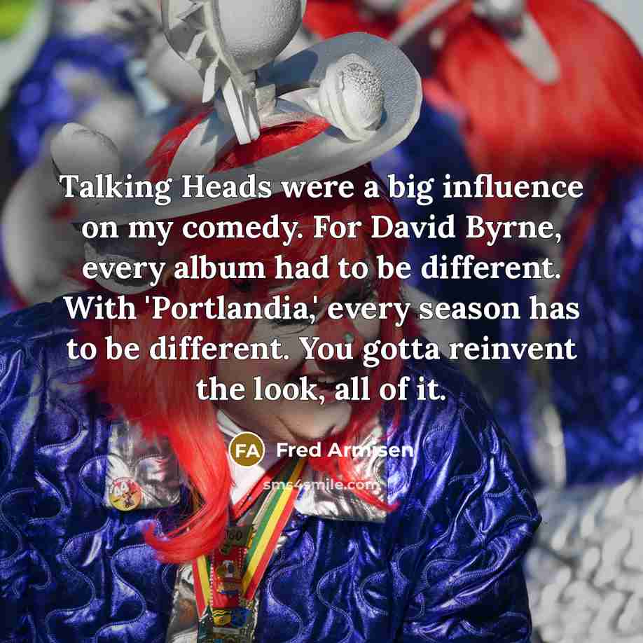 “Talking Heads were a big influence on my comedy. For David Byrne, every album had to be different. With 'Portlandia,' every season has to be different. You gotta reinvent the look, all of it.” quote by Fred Armisen