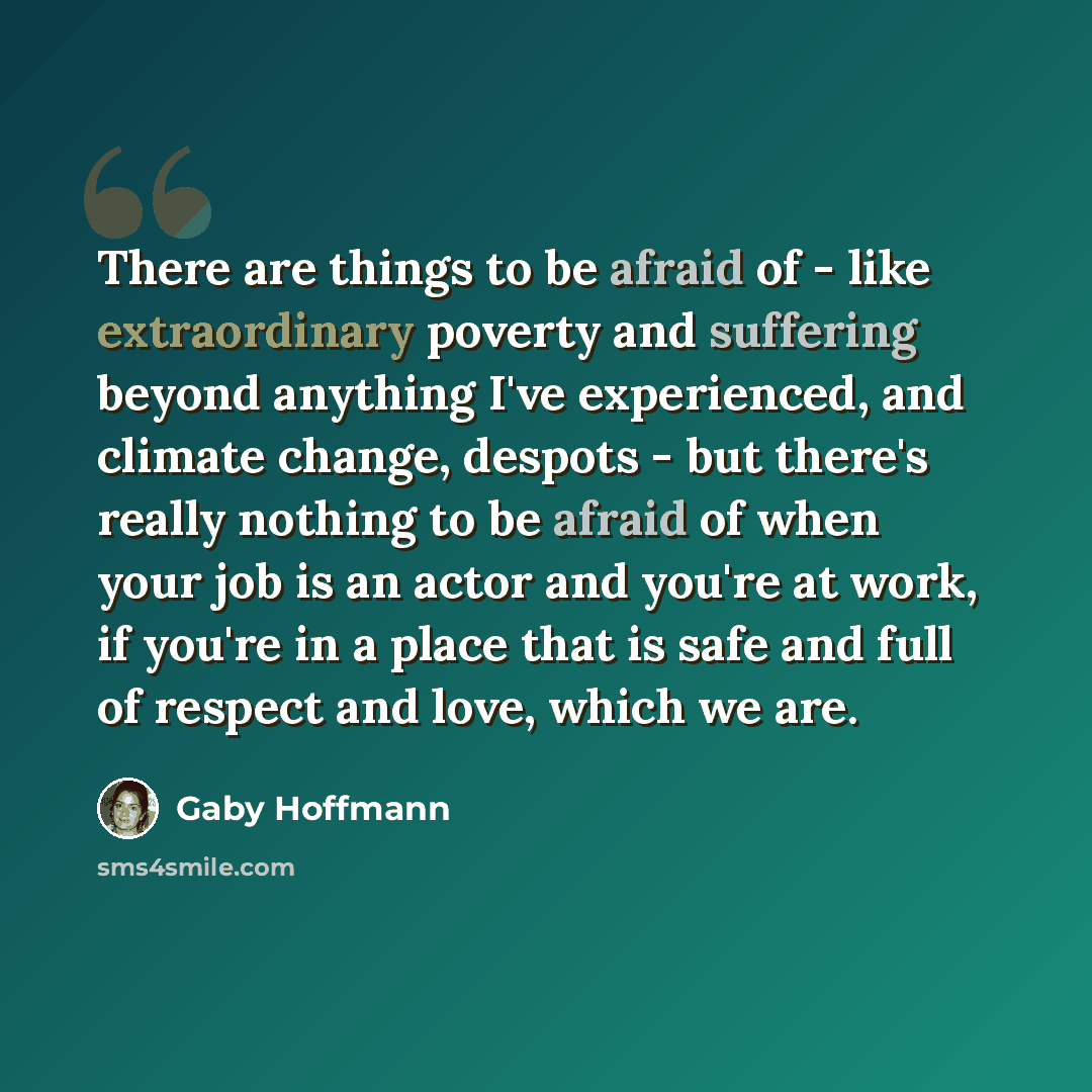 “There are things to be afraid of - like extraordinary poverty and suffering beyond anything I've experienced, and climate change, despots - but there's really nothing to be afraid of when your job is an actor and you're at work, if you're in a place that is safe and full of respect and love, which…” quote by Gaby Hoffmann