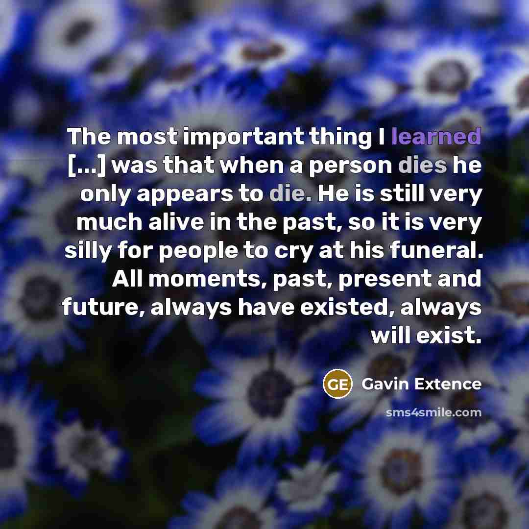“The most important thing I learned [...] was that when a person dies he only appears to die. He is still very much alive in the past, so it is very silly for people to cry at his funeral. All moments, past, present and future, always have existed, always will exist.” quote by Gavin Extence