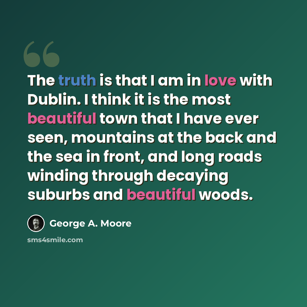 “The truth is that I am in love with Dublin. I think it is the most beautiful town that I have ever seen, mountains at the back and the sea in front, and long roads winding through decaying suburbs and beautiful woods.” quote by George A. Moore