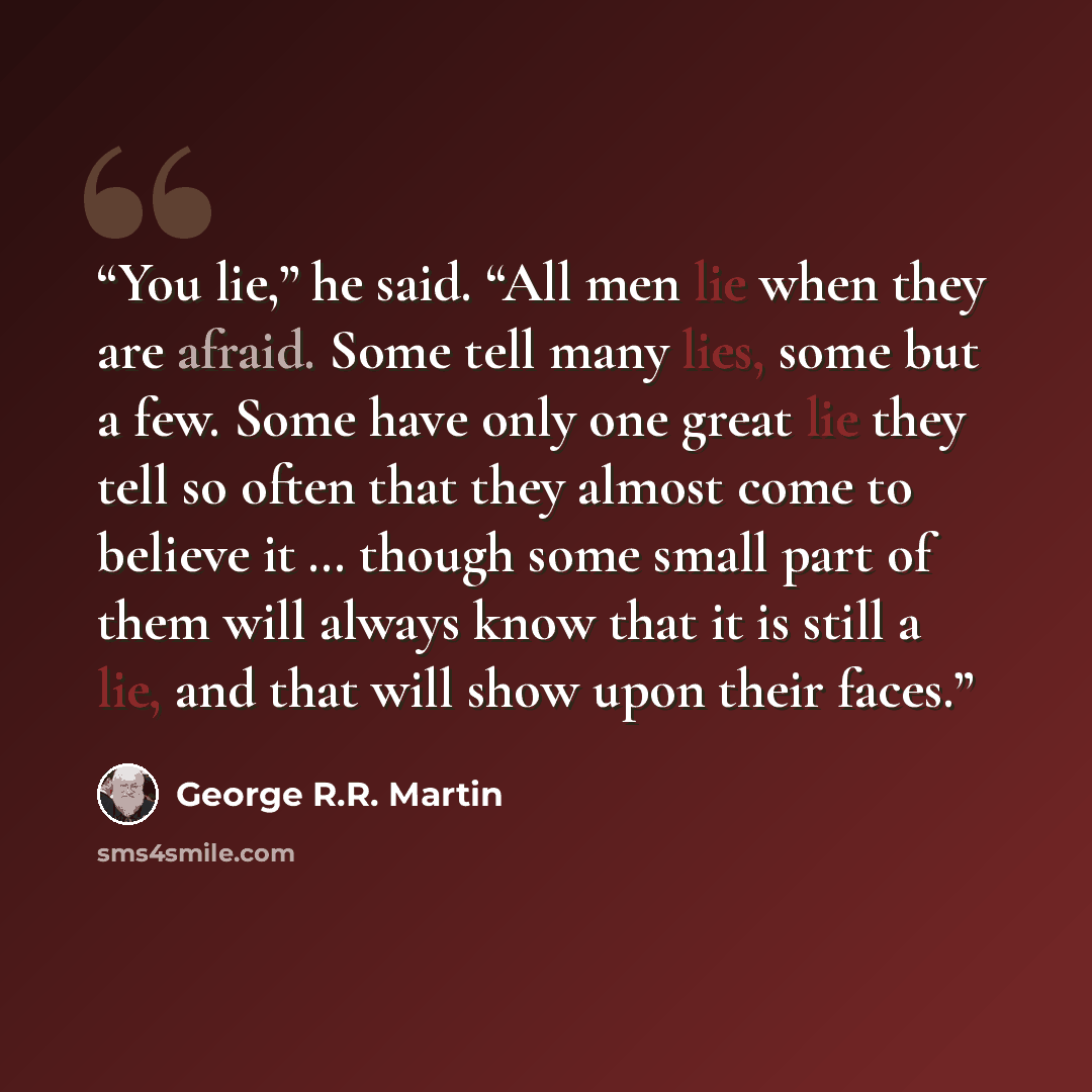 “You lie,” he said. “All men lie when they are afraid. Some tell many lies, some but a few. Some have only one great lie they tell so often that they almost come to believe it … though some small part of them will always know that it is still a lie, and that will show upon their faces.” quote by George R.R. Martin
